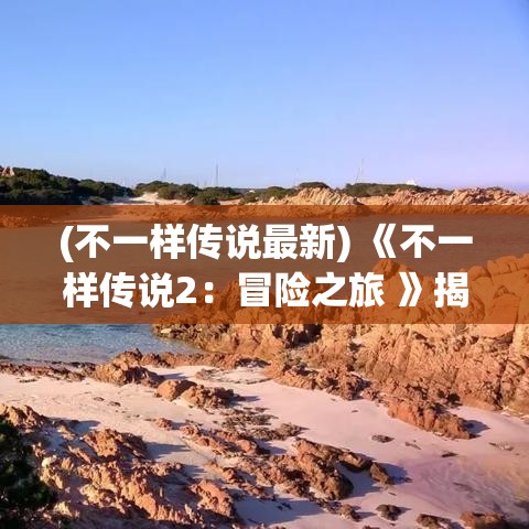 (不一样传说最新) 《不一样传说2：冒险之旅 》揭秘神秘岛屿秘密，伴随勇士探寻传说等级宝藏。